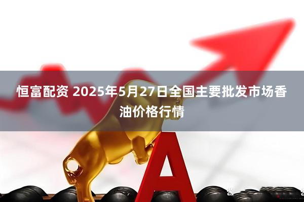 恒富配资 2025年5月27日全国主要批发市场香油价格行情