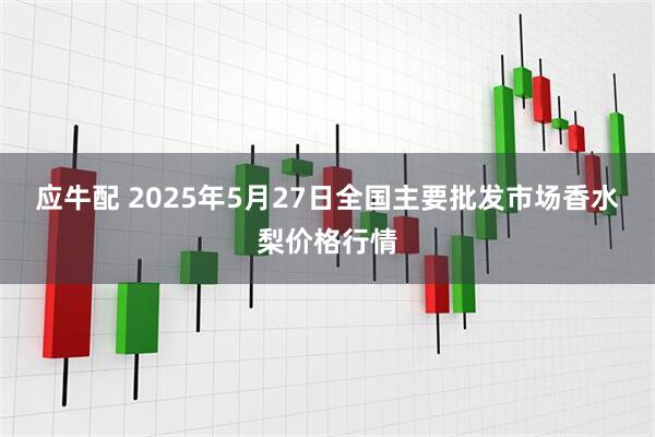 应牛配 2025年5月27日全国主要批发市场香水梨价格行情