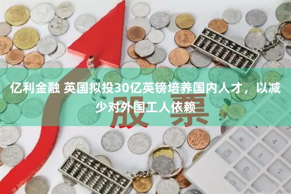 亿利金融 英国拟投30亿英镑培养国内人才，以减少对外国工人依赖