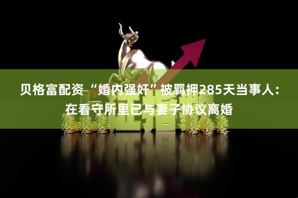贝格富配资 “婚内强奸”被羁押285天当事人：在看守所里已与妻子协议离婚