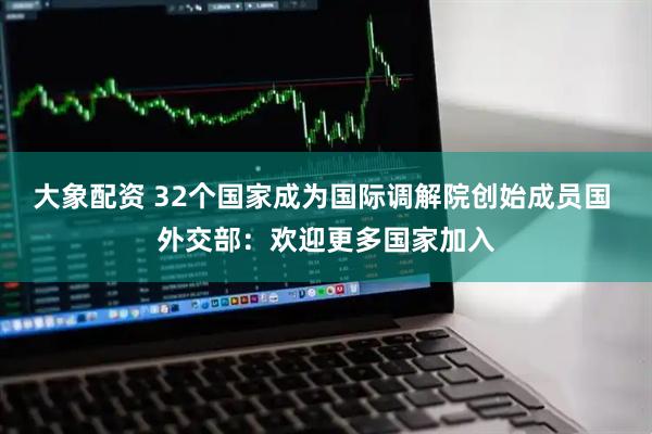 大象配资 32个国家成为国际调解院创始成员国 外交部：欢迎更多国家加入