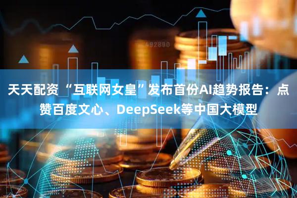天天配资 “互联网女皇”发布首份AI趋势报告：点赞百度文心、DeepSeek等中国大模型