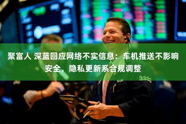 聚富人 深蓝回应网络不实信息：车机推送不影响安全，隐私更新系合规调整