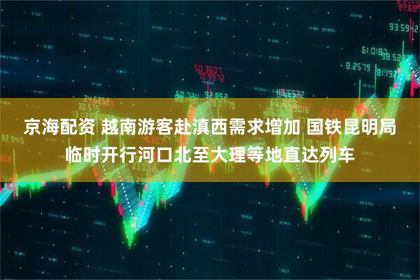 京海配资 越南游客赴滇西需求增加 国铁昆明局临时开行河口北至大理等地直达列车