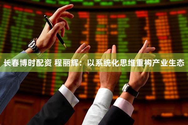 长春博时配资 程丽辉：以系统化思维重构产业生态