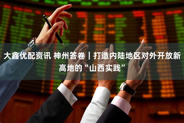 大鑫优配资讯 神州答卷｜打造内陆地区对外开放新高地的“山西实践”