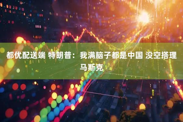 都优配送端 特朗普：我满脑子都是中国 没空搭理马斯克