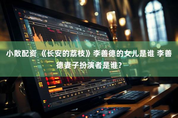 小散配资 《长安的荔枝》李善德的女儿是谁 李善德妻子扮演者是谁？