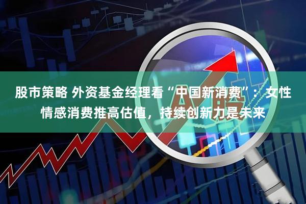 股市策略 外资基金经理看“中国新消费”：女性情感消费推高估值，持续创新力是未来