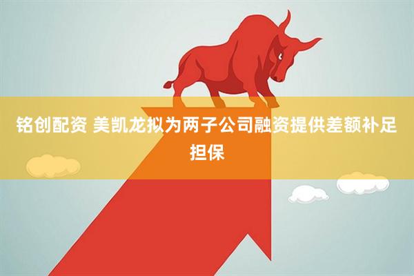 铭创配资 美凯龙拟为两子公司融资提供差额补足担保
