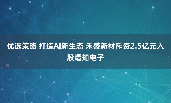 优选策略 打造AI新生态 禾盛新材斥资2.5亿元入股熠知电子
