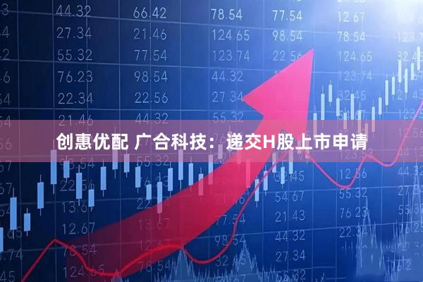 创惠优配 广合科技：递交H股上市申请