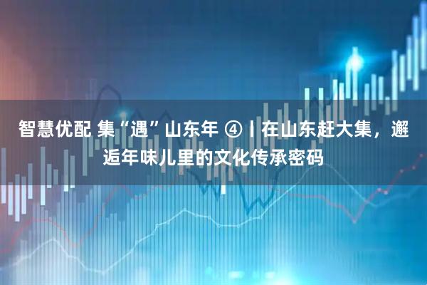 智慧优配 集“遇”山东年 ④丨在山东赶大集，邂逅年味儿里的文化传承密码
