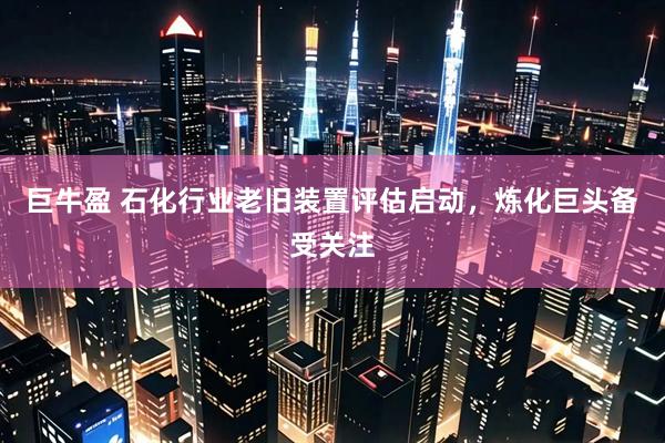 巨牛盈 石化行业老旧装置评估启动，炼化巨头备受关注