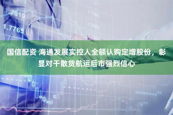 国信配资 海通发展实控人全额认购定增股份，彰显对干散货航运后市强烈信心
