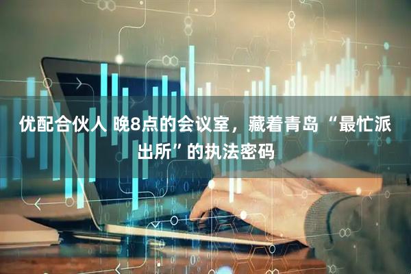 优配合伙人 晚8点的会议室，藏着青岛 “最忙派出所”的执法密码