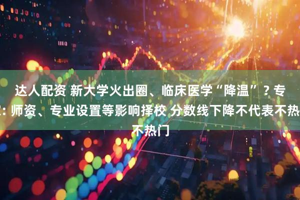 达人配资 新大学火出圈、临床医学“降温” ? 专家: 师资、专业设置等影响择校 分数线下降不代表不热门