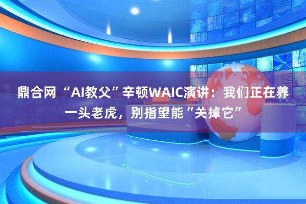 鼎合网 “AI教父”辛顿WAIC演讲：我们正在养一头老虎，别指望能“关掉它”