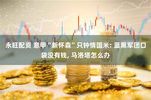 永旺配资 意甲“新怀森”只钟情国米: 蓝黑军团口袋没有钱, 马洛塔怎么办