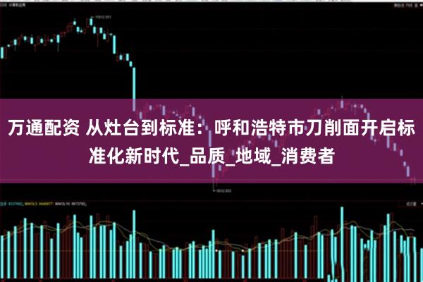万通配资 从灶台到标准：呼和浩特市刀削面开启标准化新时代_品质_地域_消费者