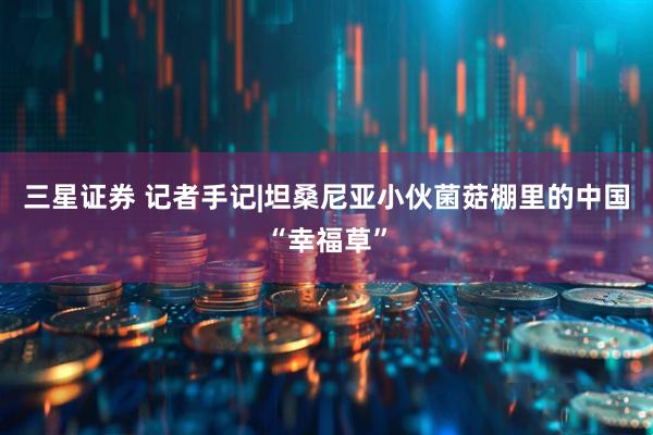 三星证券 记者手记|坦桑尼亚小伙菌菇棚里的中国“幸福草”