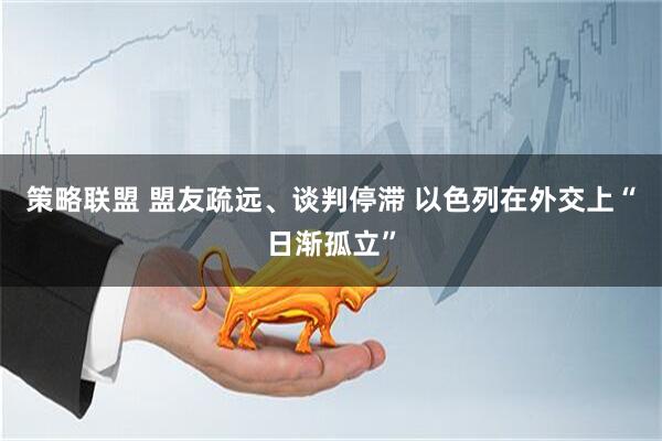 策略联盟 盟友疏远、谈判停滞 以色列在外交上“日渐孤立”
