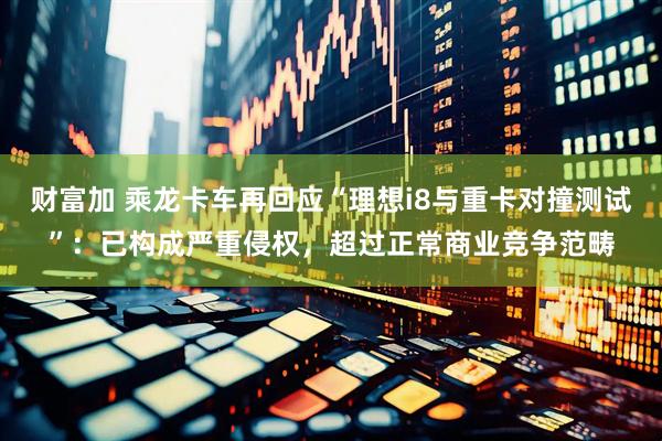 财富加 乘龙卡车再回应“理想i8与重卡对撞测试”：已构成严重侵权，超过正常商业竞争范畴