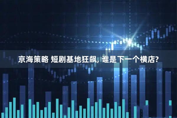 京海策略 短剧基地狂飙, 谁是下一个横店?