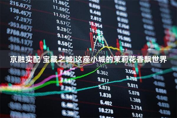 京融实配 宝藏之城|这座小城的茉莉花香飘世界