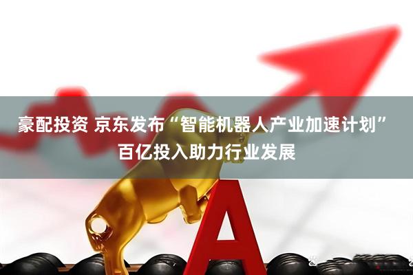 豪配投资 京东发布“智能机器人产业加速计划” 百亿投入助力行业发展