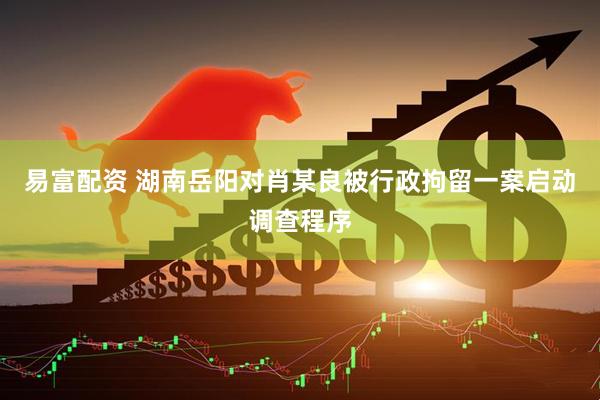易富配资 湖南岳阳对肖某良被行政拘留一案启动调查程序