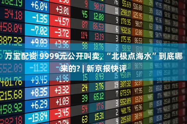 万宝配资 9999元公开叫卖, “北极点海水”到底哪来的? | 新京报快评
