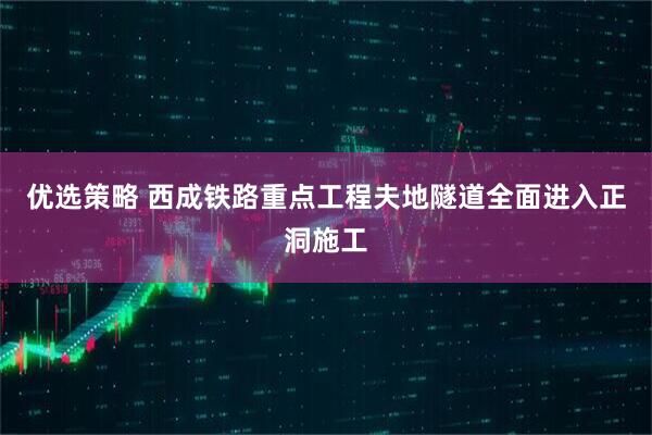 优选策略 西成铁路重点工程夫地隧道全面进入正洞施工