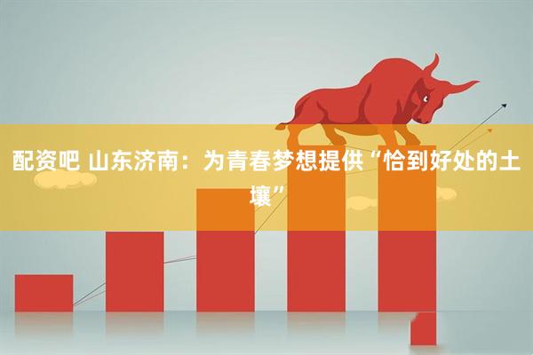 配资吧 山东济南：为青春梦想提供“恰到好处的土壤”