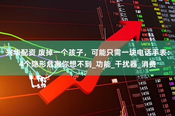 兴华配资 废掉一个孩子，可能只需一块电话手表：4个隐形危害你想不到_功能_干扰器_消费