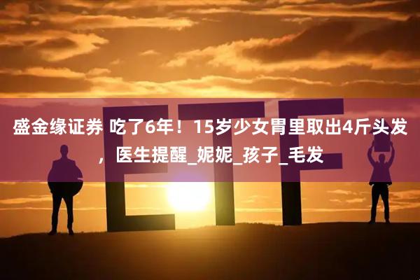 盛金缘证券 吃了6年！15岁少女胃里取出4斤头发，医生提醒_妮妮_孩子_毛发