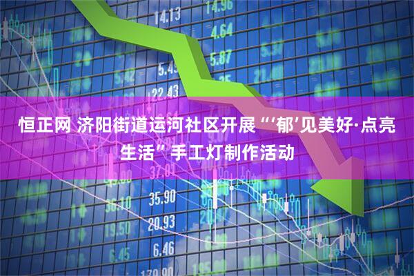 恒正网 济阳街道运河社区开展“‘郁’见美好·点亮生活”手工灯制作活动