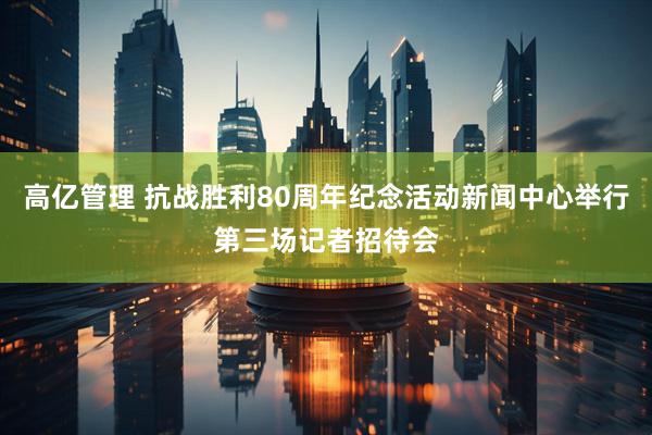 高亿管理 抗战胜利80周年纪念活动新闻中心举行第三场记者招待会
