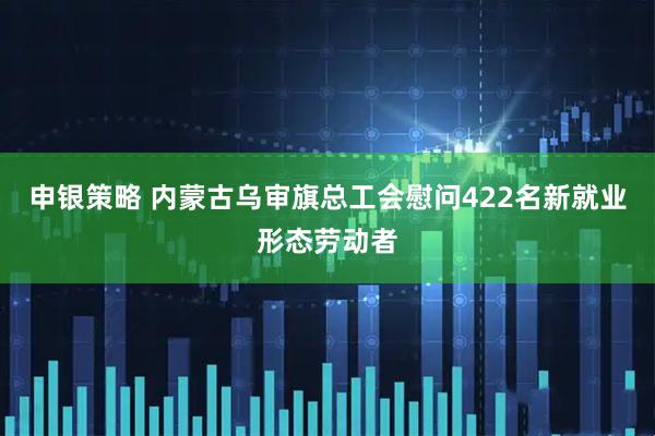 申银策略 内蒙古乌审旗总工会慰问422名新就业形态劳动者