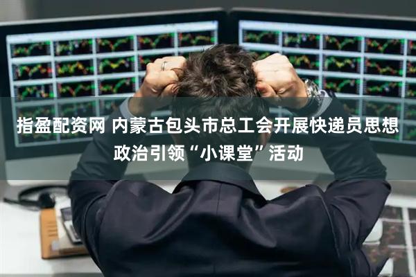 指盈配资网 内蒙古包头市总工会开展快递员思想政治引领“小课堂”活动