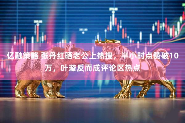 亿融策略 张丹红晒老公上热搜，半小时点赞破10万，叶璇反而成评论区热点