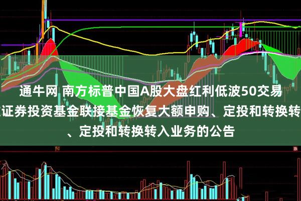 通牛网 南方标普中国A股大盘红利低波50交易型开放式指数证券投资基金联接基金恢复大额申购、定投和转换转入业务的公告
