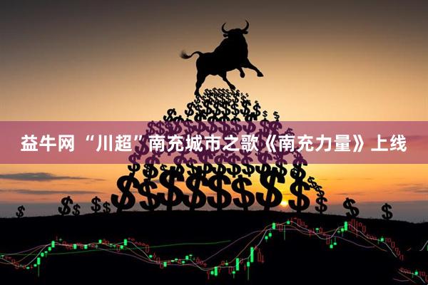 益牛网 “川超”南充城市之歌《南充力量》上线