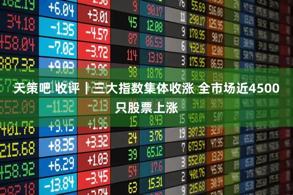 天策吧 收评｜三大指数集体收涨 全市场近4500只股票上涨