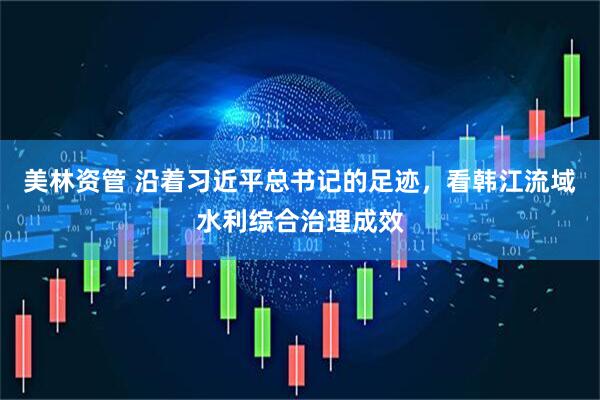 美林资管 沿着习近平总书记的足迹，看韩江流域水利综合治理成效