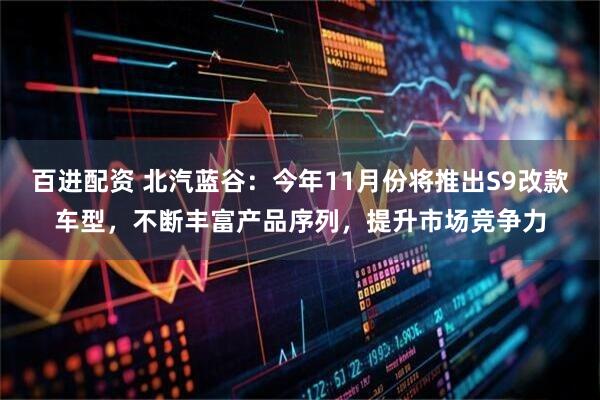 百进配资 北汽蓝谷：今年11月份将推出S9改款车型，不断丰富产品序列，提升市场竞争力