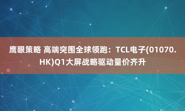 鹰眼策略 高端突围全球领跑：TCL电子(01070.HK)Q1大屏战略驱动量价齐升