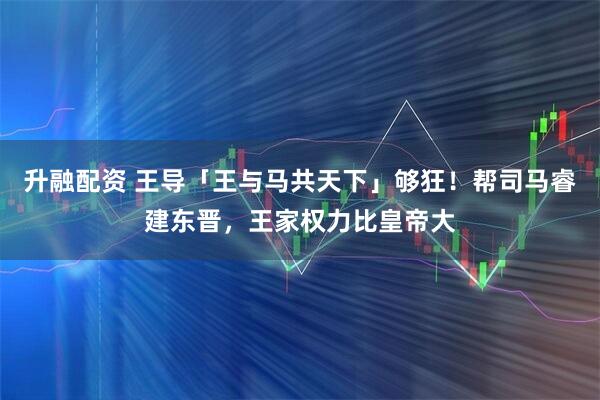 升融配资 王导「王与马共天下」够狂!帮司马睿建东晋,王家权力比皇帝大