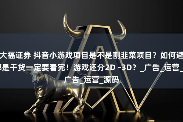 大福证券 抖音小游戏项目是不是割韭菜项目?如何避坑 都是干货一定要看完!游戏还分2D -3D?_广告_运营_源码