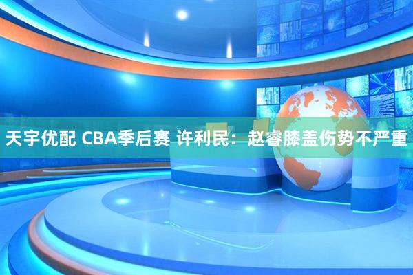 天宇优配 CBA季后赛 许利民：赵睿膝盖伤势不严重